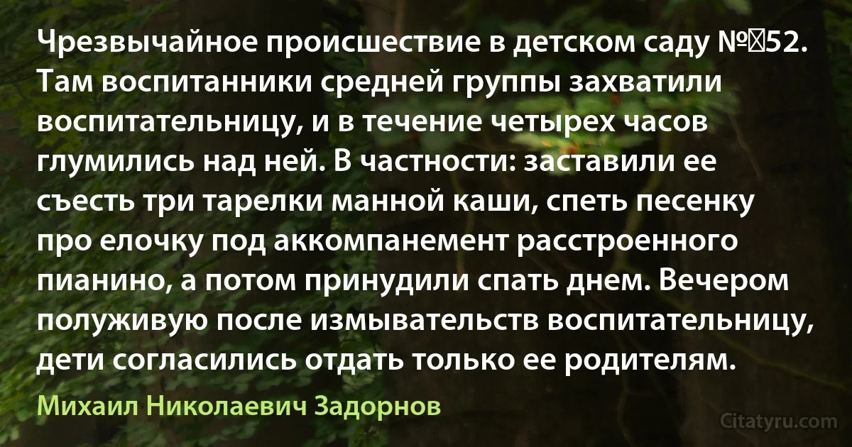 Чрезвычайное происшествие в детском саду № 52. Там воспитанники средней группы захватили воспитательницу, и в течение четырех часов глумились над ней. В частности: заставили ее съесть три тарелки манной каши, спеть песенку про елочку под аккомпанемент расстроенного пианино, а потом принудили спать днем. Вечером полуживую после измывательств воспитательницу, дети согласились отдать только ее родителям. (Михаил Николаевич Задорнов)