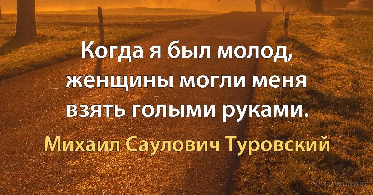 Когда я был молод, женщины могли меня взять голыми руками. (Михаил Саулович Туровский)