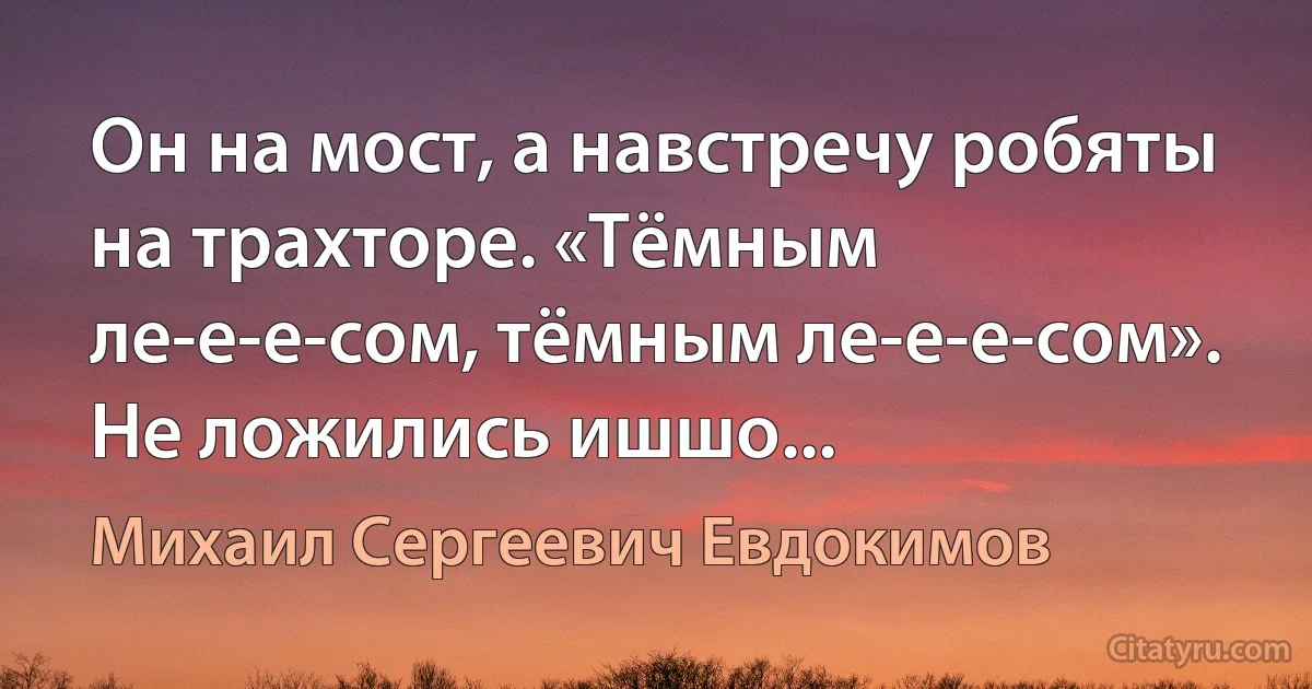 Он на мост, а навстречу робяты на трахторе. «Тёмным ле-е-е-сом, тёмным ле-е-е-сом». Не ложились ишшо... (Михаил Сергеевич Евдокимов)