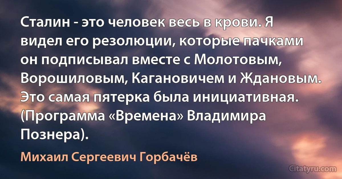 Сталин - это человек весь в крови. Я видел его резолюции, которые пачками он подписывал вместе с Молотовым, Ворошиловым, Кагановичем и Ждановым. Это самая пятерка была инициативная. (Программа «Времена» Владимира Познера). (Михаил Сергеевич Горбачёв)