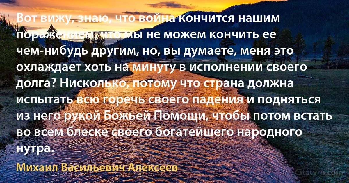 Вот вижу, знаю, что война кончится нашим поражением, что мы не можем кончить ее чем-нибудь другим, но, вы думаете, меня это охлаждает хоть на минуту в исполнении своего долга? Нисколько, потому что страна должна испытать всю горечь своего падения и подняться из него рукой Божьей Помощи, чтобы потом встать во всем блеске своего богатейшего народного нутра. (Михаил Васильевич Алексеев)