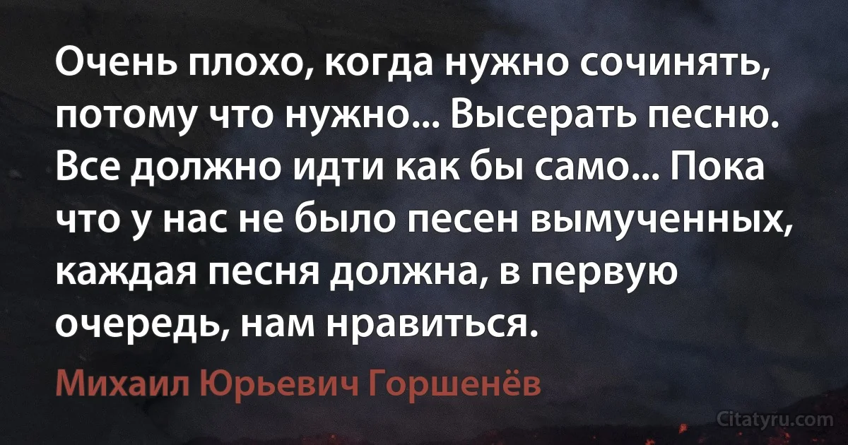 Очень плохо, когда нужно сочинять, потому что нужно... Высерать песню. Все должно идти как бы само... Пока что у нас не было песен вымученных, каждая песня должна, в первую очередь, нам нравиться. (Михаил Юрьевич Горшенёв)