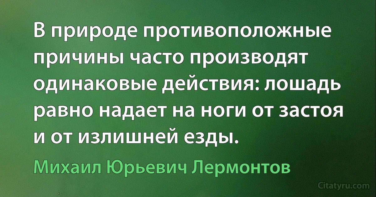 В природе противоположные причины часто производят одинаковые действия: лошадь равно надает на ноги от застоя и от излишней езды. (Михаил Юрьевич Лермонтов)