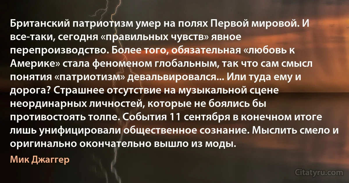 Британский патриотизм умер на полях Первой мировой. И все-таки, сегодня «правильных чувств» явное перепроизводство. Более того, обязательная «любовь к Америке» стала феноменом глобальным, так что сам смысл понятия «патриотизм» девальвировался... Или туда ему и дорога? Страшнее отсутствие на музыкальной сцене неординарных личностей, которые не боялись бы противостоять толпе. События 11 сентября в конечном итоге лишь унифицировали общественное сознание. Мыслить смело и оригинально окончательно вышло из моды. (Мик Джаггер)