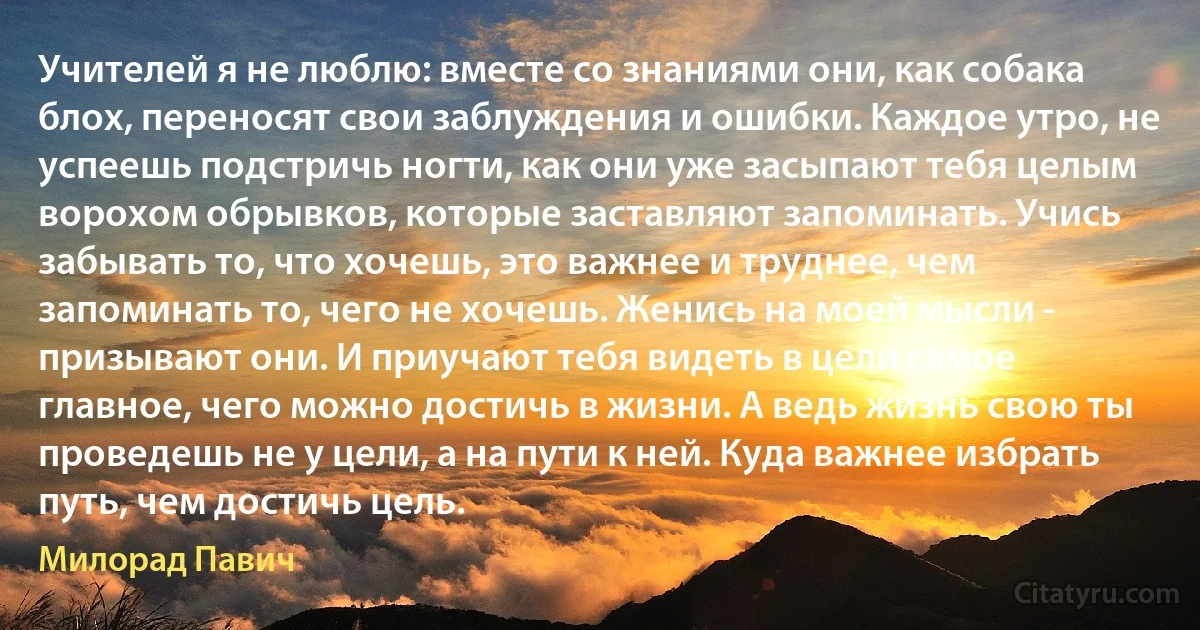 Учителей я не люблю: вместе со знаниями они, как собака блох, переносят свои заблуждения и ошибки. Каждое утро, не успеешь подстричь ногти, как они уже засыпают тебя целым ворохом обрывков, которые заставляют запоминать. Учись забывать то, что хочешь, это важнее и труднее, чем запоминать то, чего не хочешь. Женись на моей мысли - призывают они. И приучают тебя видеть в цели самое главное, чего можно достичь в жизни. А ведь жизнь свою ты проведешь не у цели, а на пути к ней. Куда важнее избрать путь, чем достичь цель. (Милорад Павич)