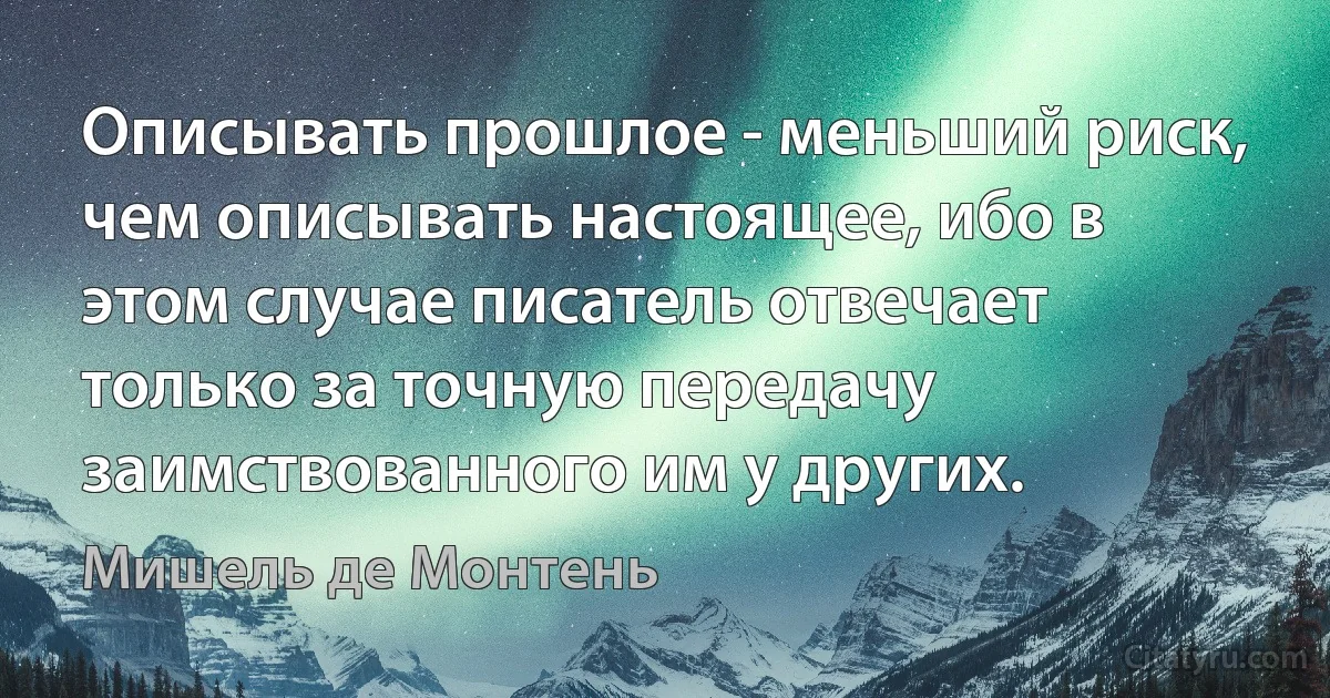 Описывать прошлое - меньший риск, чем описывать настоящее, ибо в этом случае писатель отвечает только за точную передачу заимствованного им у других. (Мишель де Монтень)