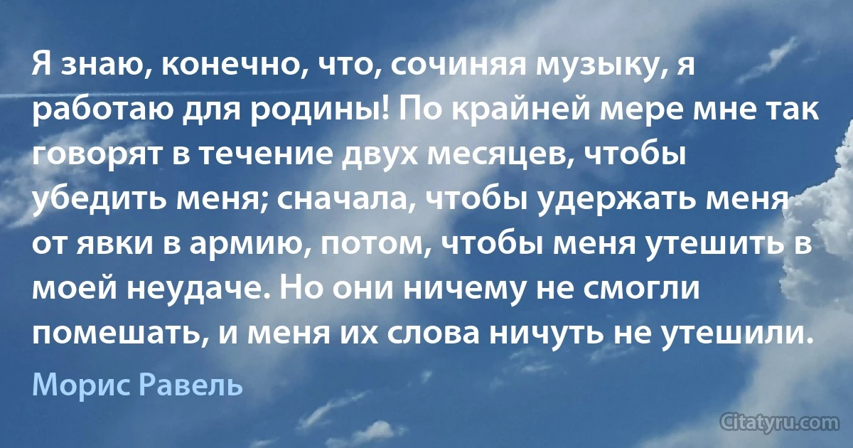 Я знаю, конечно, что, сочиняя музыку, я работаю для родины! По крайней мере мне так говорят в течение двух месяцев, чтобы убедить меня; сначала, чтобы удержать меня от явки в армию, потом, чтобы меня утешить в моей неудаче. Но они ничему не смогли помешать, и меня их слова ничуть не утешили. (Морис Равель)