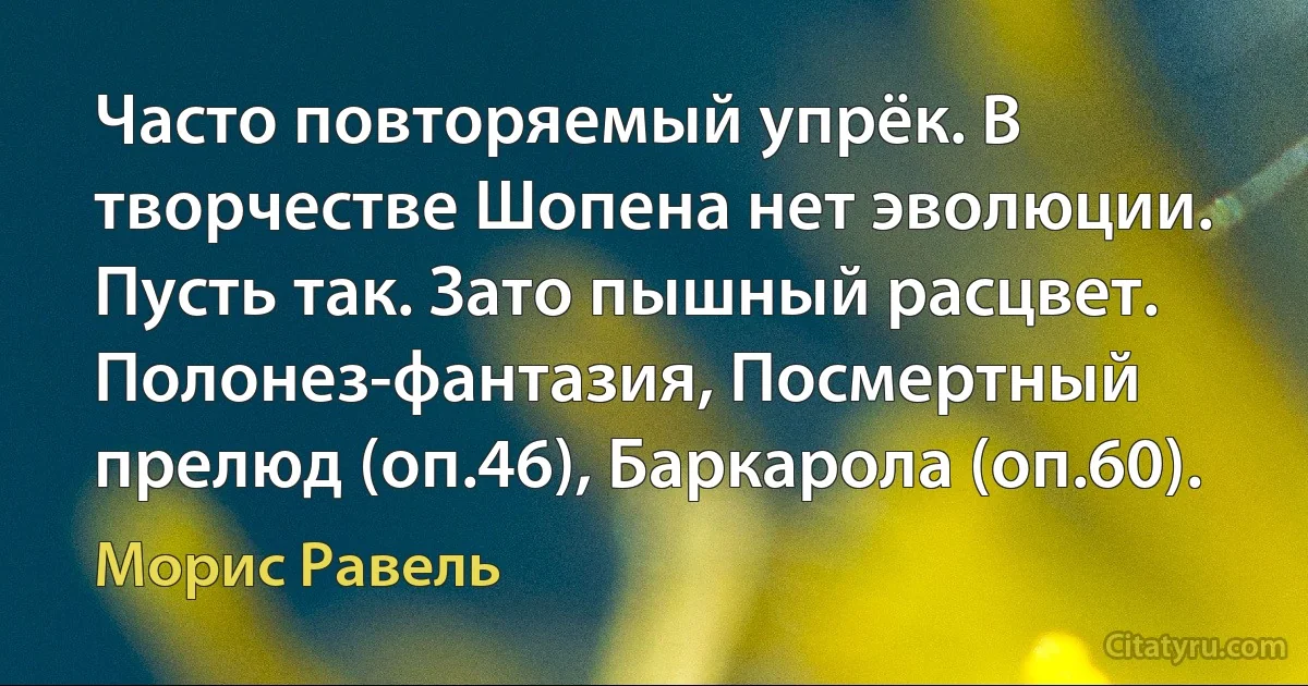 Часто повторяемый упрёк. В творчестве Шопена нет эволюции. Пусть так. Зато пышный расцвет. Полонез-фантазия, Посмертный прелюд (оп.46), Баркарола (оп.60). (Морис Равель)