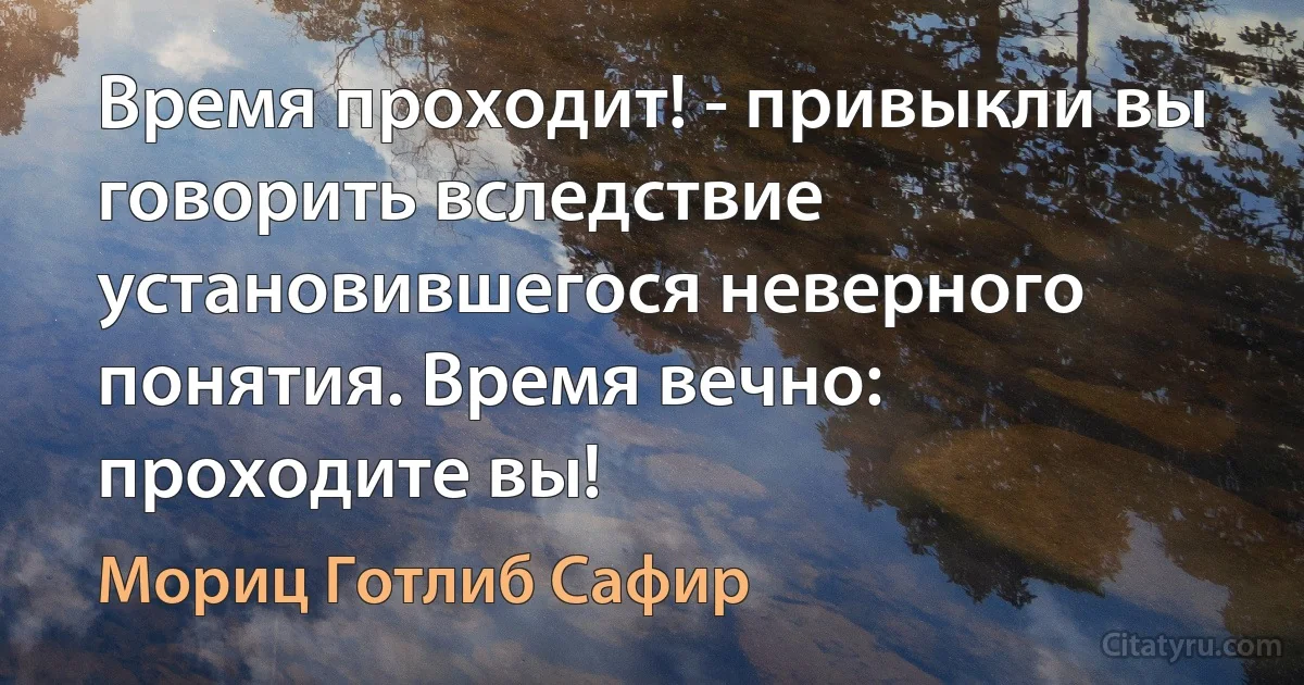 Время проходит! - привыкли вы говорить вследствие установившегося неверного понятия. Время вечно: проходите вы! (Мориц Готлиб Сафир)