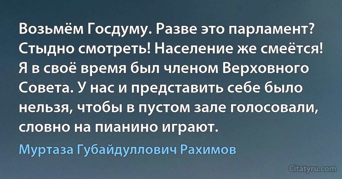 Возьмём Госдуму. Разве это парламент? Стыдно смотреть! Население же смеётся! Я в своё время был членом Верховного Совета. У нас и представить себе было нельзя, чтобы в пустом зале голосовали, словно на пианино играют. (Муртаза Губайдуллович Рахимов)