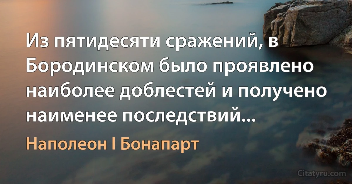 Из пятидесяти сражений, в Бородинском было проявлено наиболее доблестей и получено наименее последствий... (Наполеон I Бонапарт)