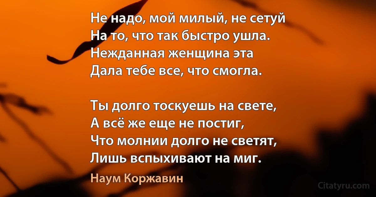 Не надо, мой милый, не сетуй
На то, что так быстро ушла.
Нежданная женщина эта
Дала тебе все, что смогла.

Ты долго тоскуешь на свете,
А всё же еще не постиг,
Что молнии долго не светят,
Лишь вспыхивают на миг. (Наум Коржавин)