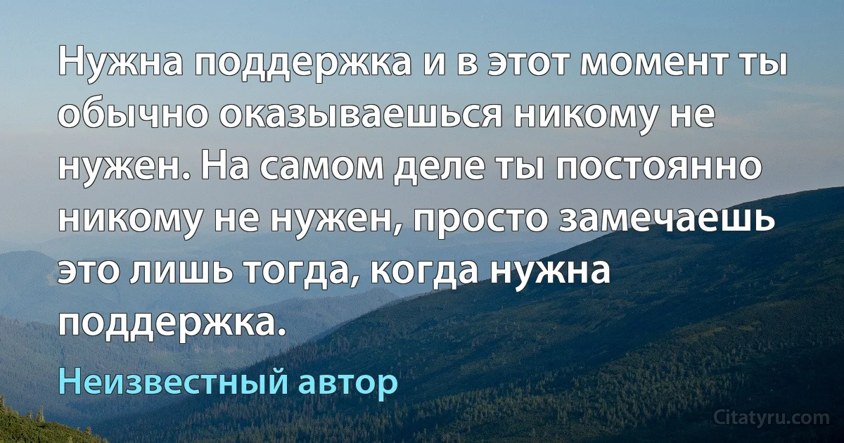 Нужна поддержка и в этот момент ты обычно оказываешься никому не нужен. На самом деле ты постоянно никому не нужен, просто замечаешь это лишь тогда, когда нужна поддержка. (Неизвестный автор)