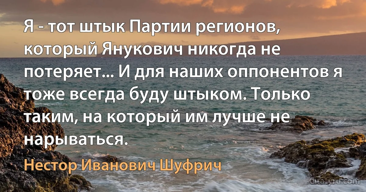 Я - тот штык Партии регионов, который Янукович никогда не потеряет... И для наших оппонентов я тоже всегда буду штыком. Только таким, на который им лучше не нарываться. (Нестор Иванович Шуфрич)