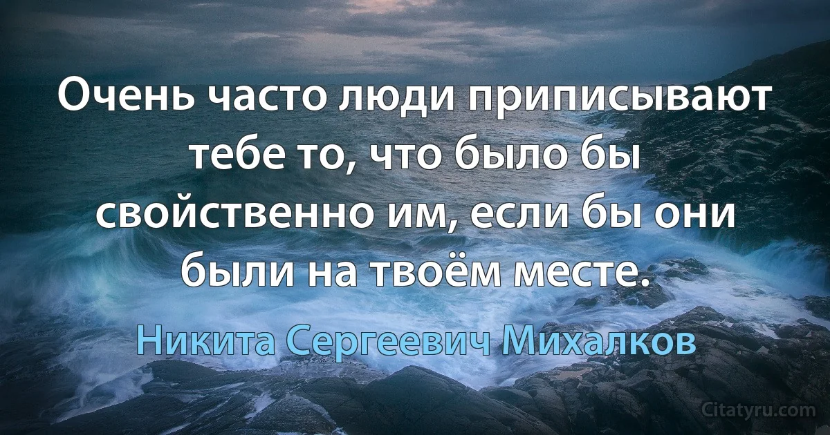 Очень часто люди приписывают тебе то, что было бы свойственно им, если бы они были на твоём месте. (Никита Сергеевич Михалков)