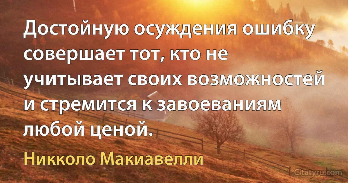 Достойную осуждения ошибку совершает тот, кто не учитывает своих возможностей и стремится к завоеваниям любой ценой. (Никколо Макиавелли)