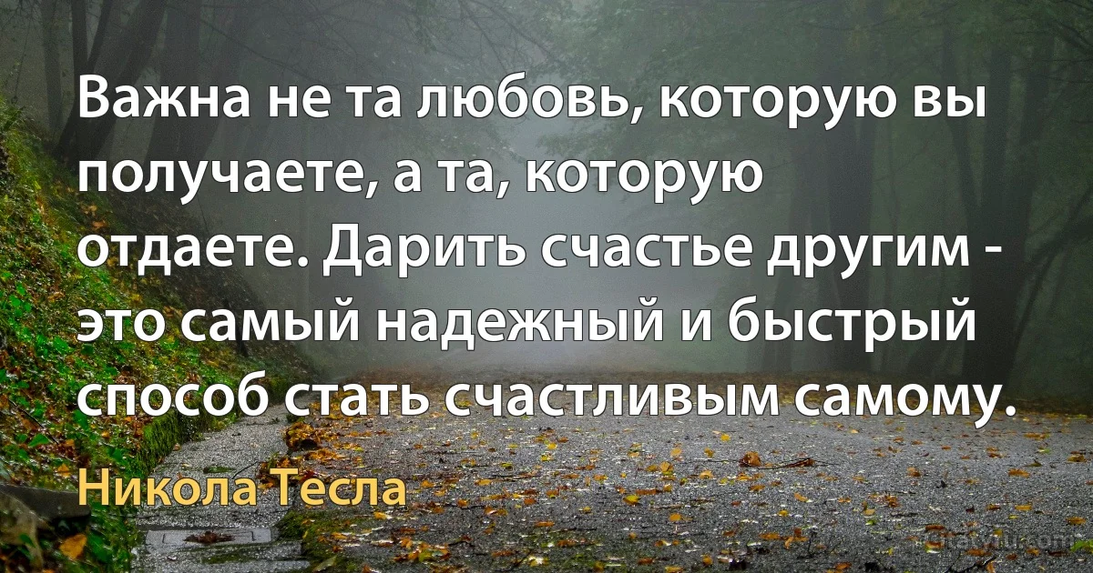 Важна не та любовь, которую вы получаете, а та, которую отдаете. Дарить счастье другим - это самый надежный и быстрый способ стать счастливым самому. (Никола Тесла)