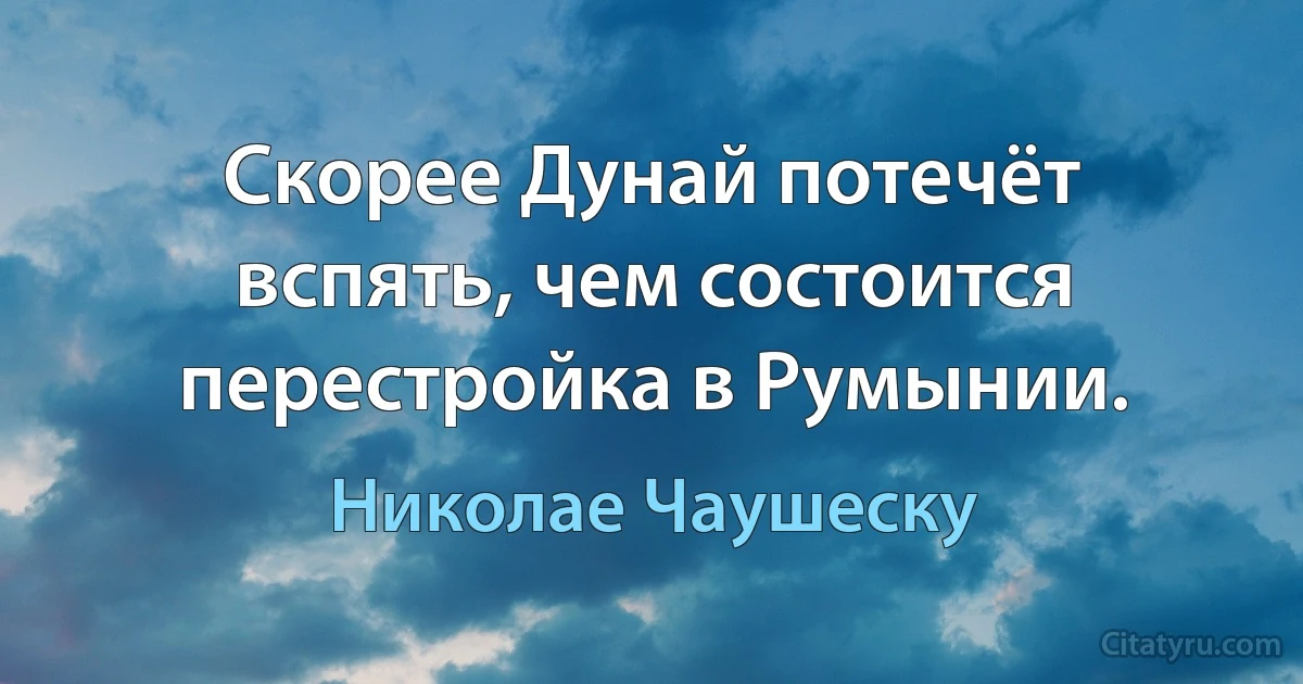 Скорее Дунай потечёт вспять, чем состоится перестройка в Румынии. (Николае Чаушеску)