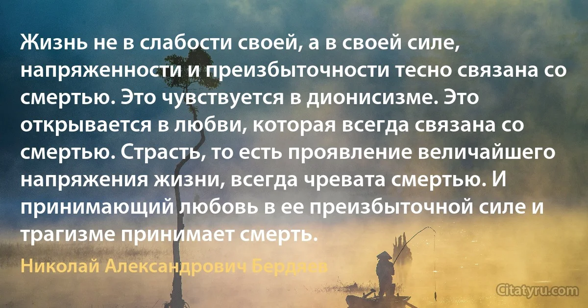 Жизнь не в слабости своей, а в своей силе, напряженности и преизбыточности тесно связана со смертью. Это чувствуется в дионисизме. Это открывается в любви, которая всегда связана со смертью. Страсть, то есть проявление величайшего напряжения жизни, всегда чревата смертью. И принимающий любовь в ее преизбыточной силе и трагизме принимает смерть. (Николай Александрович Бердяев)