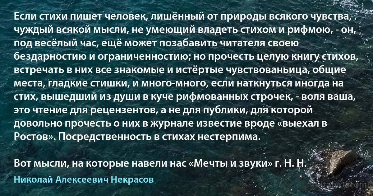 Если стихи пишет человек, лишённый от природы всякого чувства, чуждый всякой мысли, не умеющий владеть стихом и рифмою, - он, под весёлый час, ещё может позабавить читателя своею бездарностию и ограниченностию; но прочесть целую книгу стихов, встречать в них все знакомые и истёртые чувствованьица, общие места, гладкие стишки, и много-много, если наткнуться иногда на стих, вышедший из души в куче рифмованных строчек, - воля ваша, это чтение для рецензентов, а не для публики, для которой довольно прочесть о них в журнале известие вроде «выехал в Ростов». Посредственность в стихах нестерпима.

Вот мысли, на которые навели нас «Мечты и звуки» г. Н. Н. (Николай Алексеевич Некрасов)