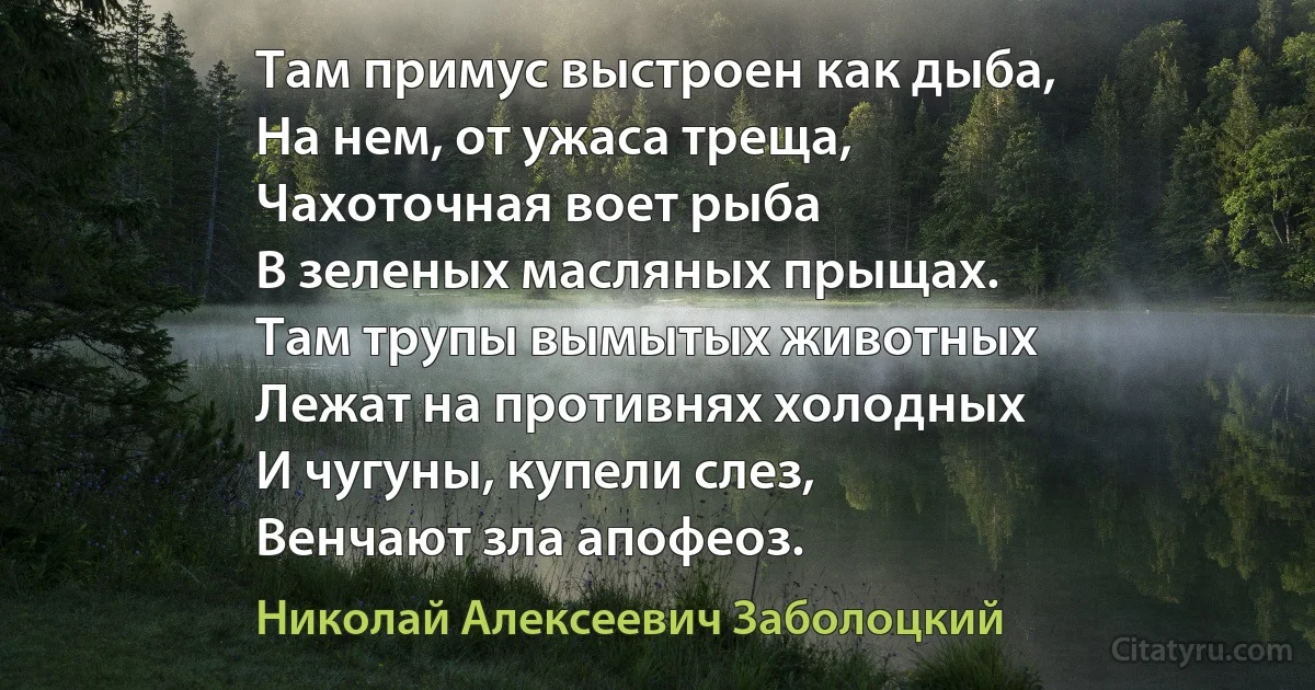 Там примус выстроен как дыба,
На нем, от ужаса треща,
Чахоточная воет рыба
В зеленых масляных прыщах.
Там трупы вымытых животных
Лежат на противнях холодных
И чугуны, купели слез,
Венчают зла апофеоз. (Николай Алексеевич Заболоцкий)