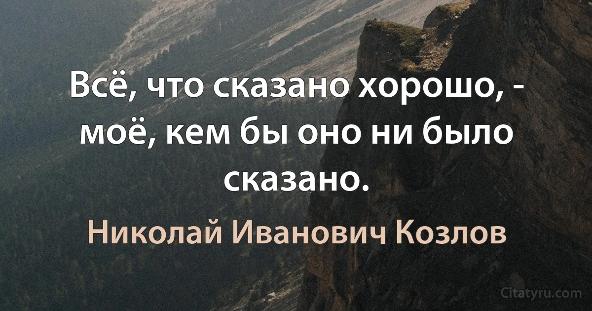 Всё, что сказано хорошо, - моё, кем бы оно ни было сказано. (Николай Иванович Козлов)