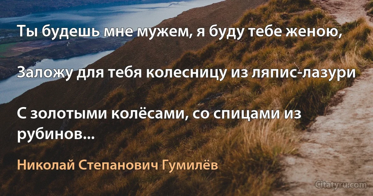 Ты будешь мне мужем, я буду тебе женою,

Заложу для тебя колесницу из ляпис-лазури

С золотыми колёсами, со спицами из рубинов... (Николай Степанович Гумилёв)