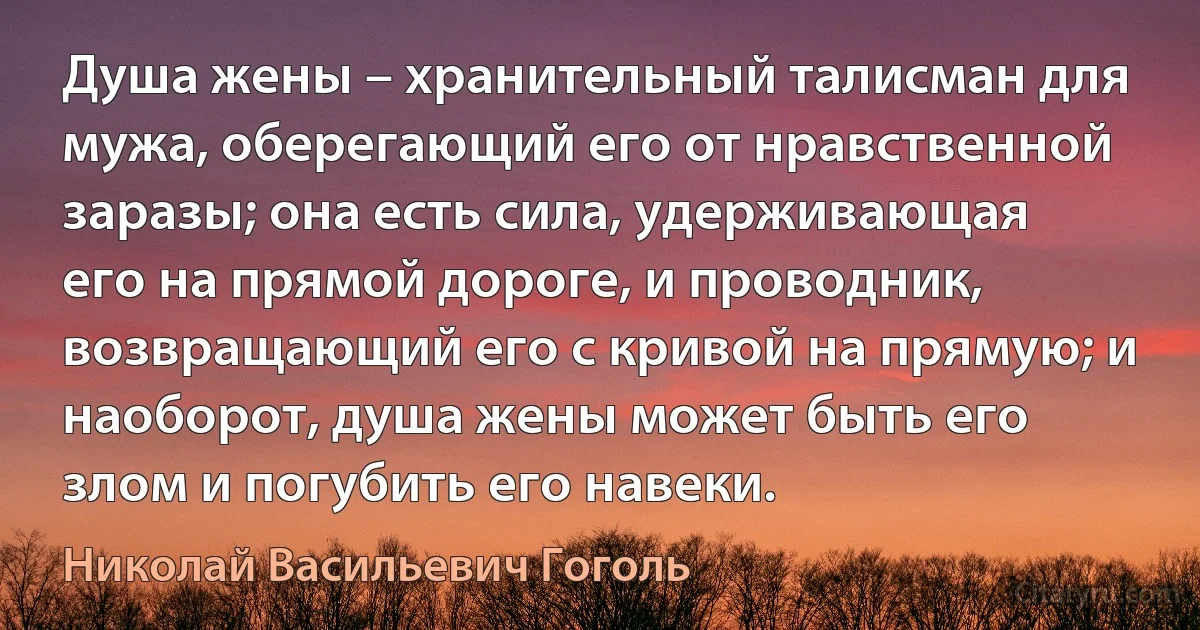 Душа жены – хранительный талисман для мужа, оберегающий его от нравственной заразы; она есть сила, удерживающая его на прямой дороге, и проводник, возвращающий его с кривой на прямую; и наоборот, душа жены может быть его злом и погубить его навеки. (Николай Васильевич Гоголь)