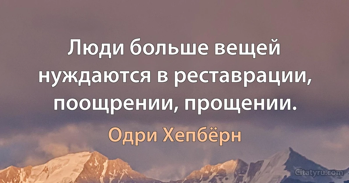 Люди больше вещей нуждаются в реставрации, поощрении, прощении. (Одри Хепбёрн)