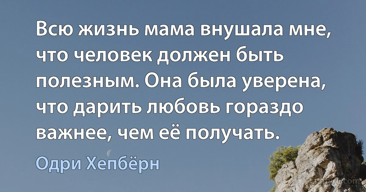 Всю жизнь мама внушала мне, что человек должен быть полезным. Она была уверена, что дарить любовь гораздо важнее, чем её получать. (Одри Хепбёрн)