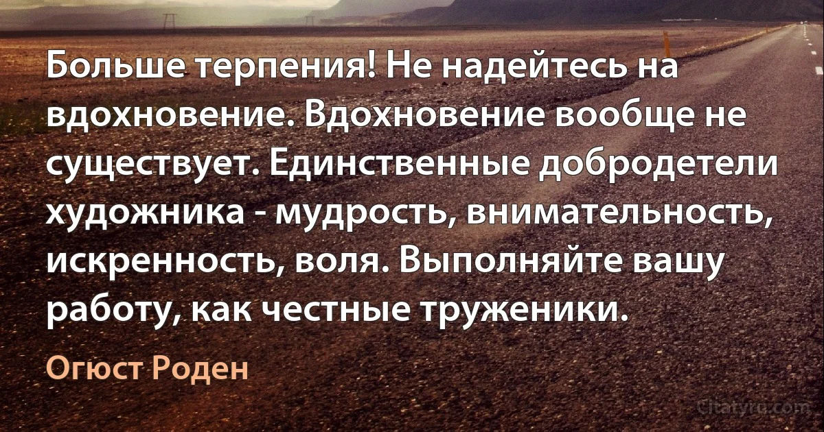 Больше терпения! Не надейтесь на вдохновение. Вдохновение вообще не существует. Единственные добродетели художника - мудрость, внимательность, искренность, воля. Выполняйте вашу работу, как честные труженики. (Огюст Роден)