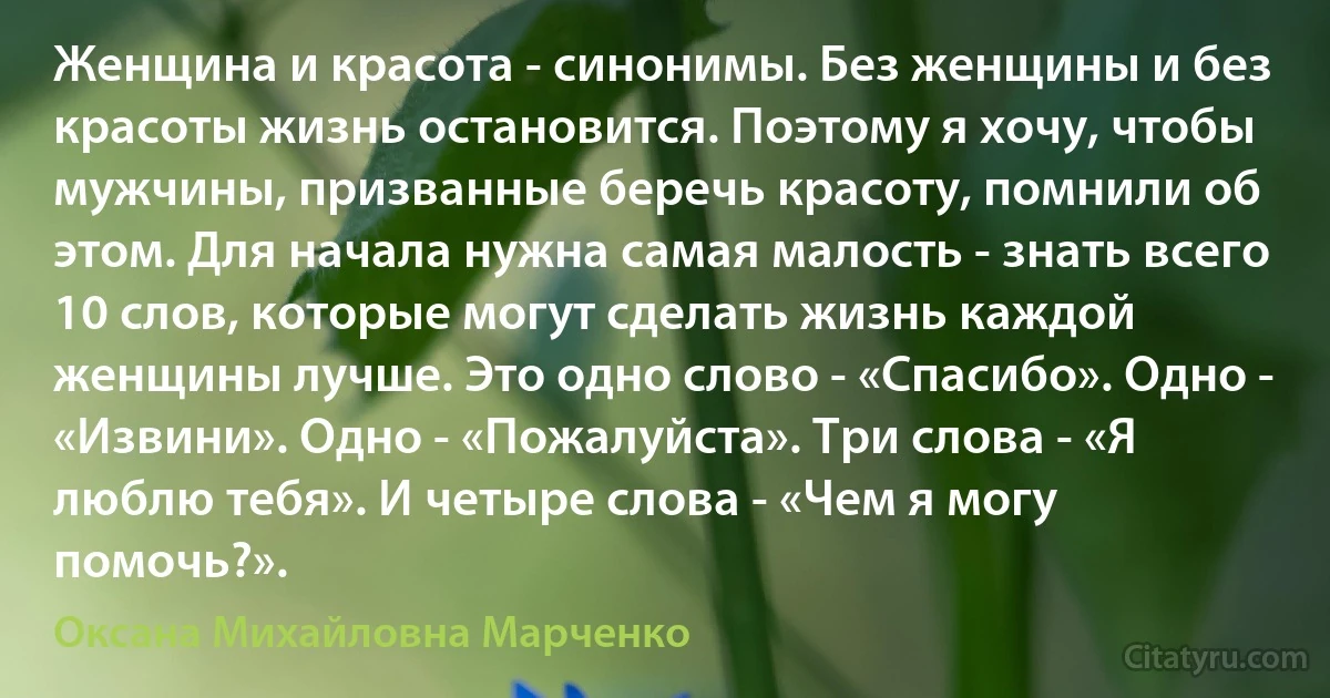 Женщина и красота - синонимы. Без женщины и без красоты жизнь остановится. Поэтому я хочу, чтобы мужчины, призванные беречь красоту, помнили об этом. Для начала нужна самая малость - знать всего 10 слов, которые могут сделать жизнь каждой женщины лучше. Это одно слово - «Спасибо». Одно - «Извини». Одно - «Пожалуйста». Три слова - «Я люблю тебя». И четыре слова - «Чем я могу помочь?». (Оксана Михайловна Марченко)