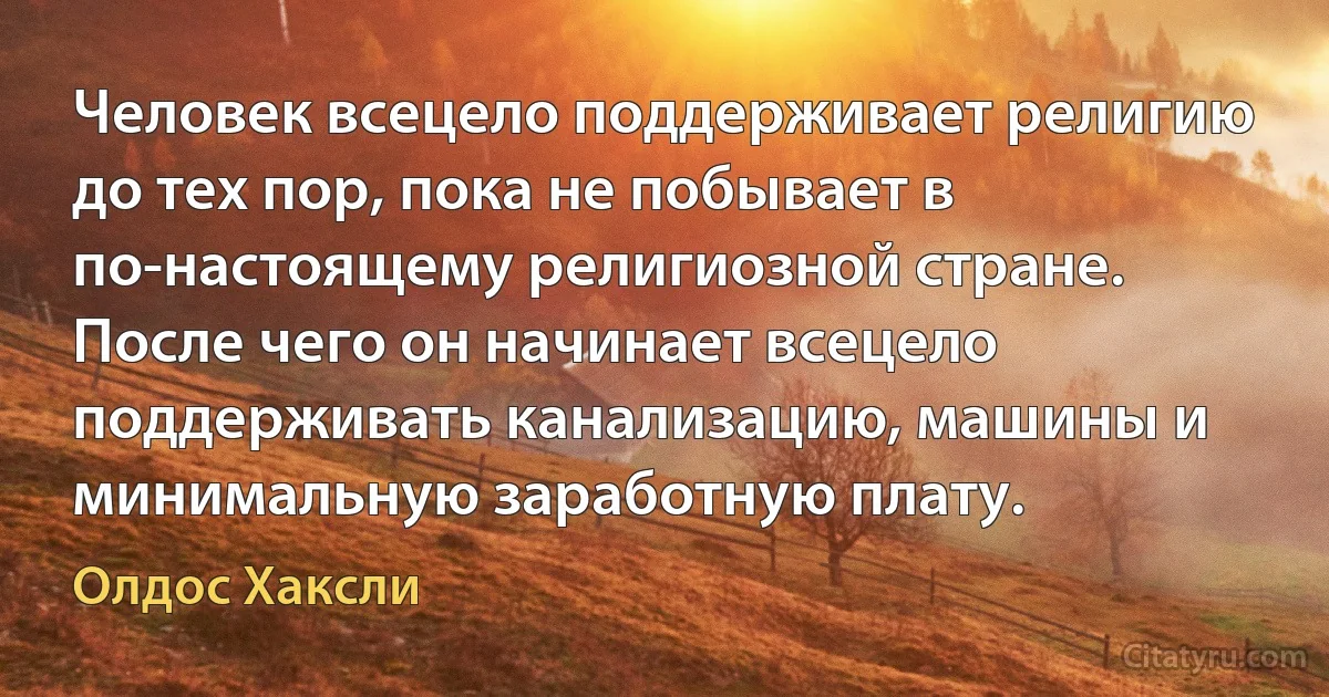 Человек всецело поддерживает религию до тех пор, пока не побывает в по-настоящему религиозной стране. После чего он начинает всецело поддерживать канализацию, машины и минимальную заработную плату. (Олдос Хаксли)