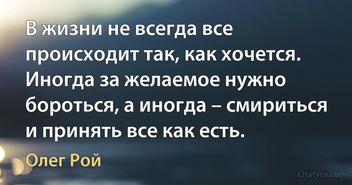 В жизни не всегда все происходит так, как хочется. Иногда за желаемое нужно бороться, а иногда – смириться и принять все как есть. (Олег Рой)