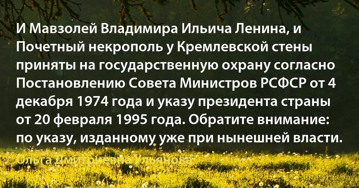 И Мавзолей Владимира Ильича Ленина, и Почетный некрополь у Кремлевской стены приняты на государственную охрану согласно Постановлению Совета Министров РСФСР от 4 декабря 1974 года и указу президента страны от 20 февраля 1995 года. Обратите внимание: по указу, изданному уже при нынешней власти. (Ольга Дмитриевна Ульянова)