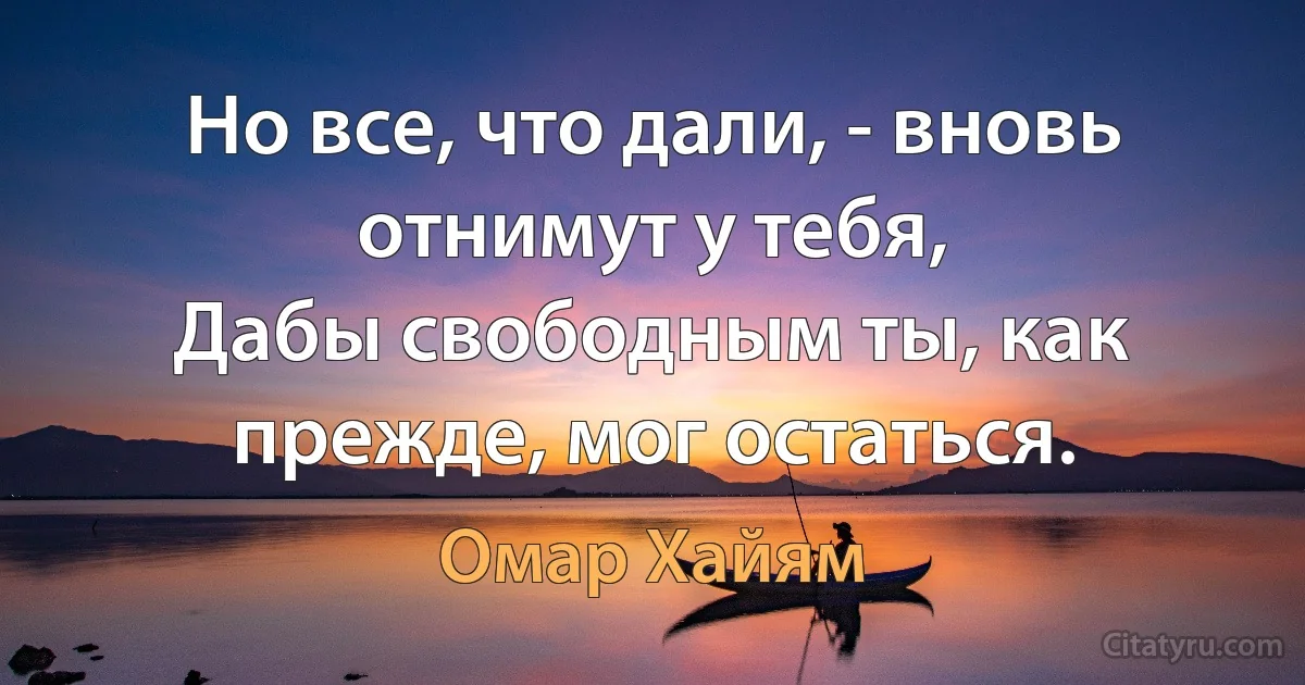 Но все, что дали, - вновь отнимут у тебя,
Дабы свободным ты, как прежде, мог остаться. (Омар Хайям)