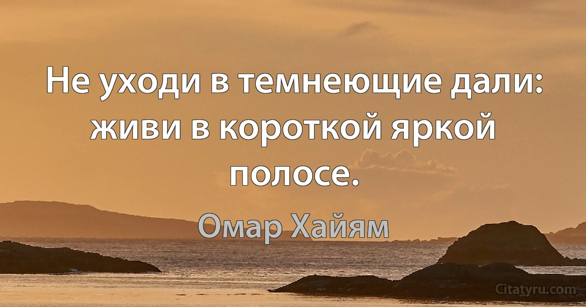 Не уходи в темнеющие дали: живи в короткой яркой полосе. (Омар Хайям)