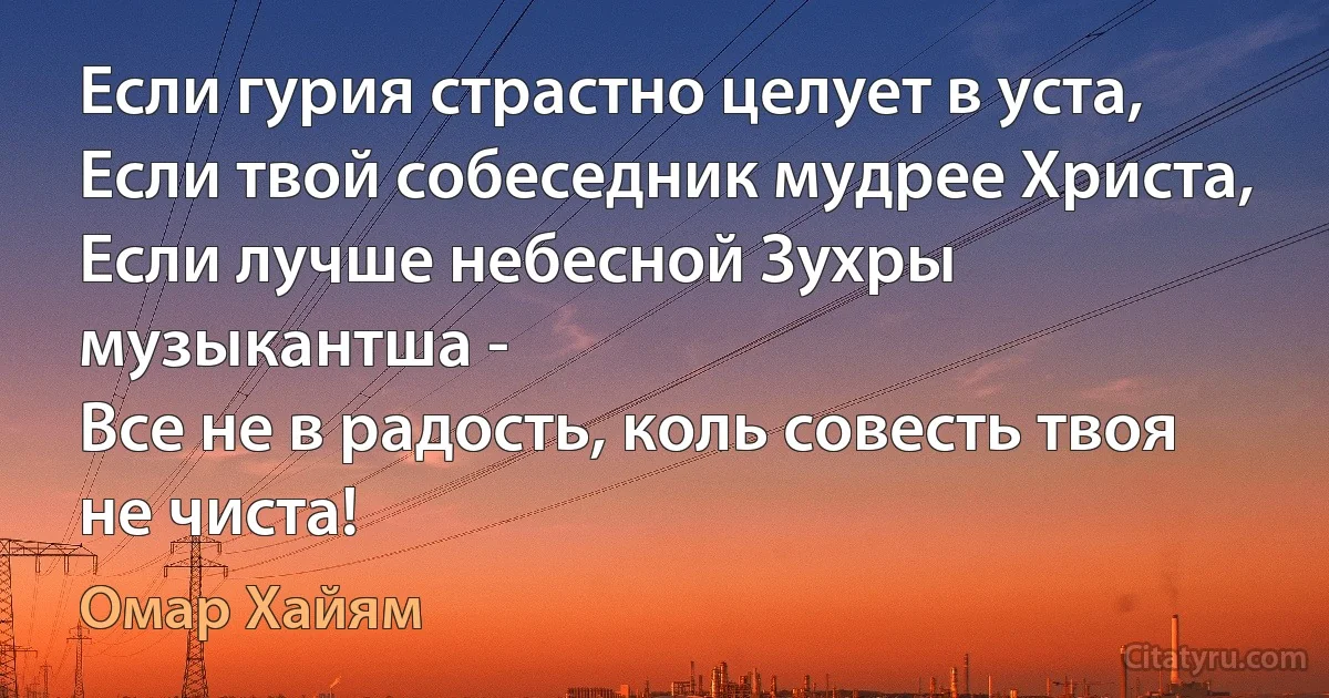 Если гурия страстно целует в уста,
Если твой собеседник мудрее Христа,
Если лучше небесной Зухры музыкантша -
Все не в радость, коль совесть твоя не чиста! (Омар Хайям)