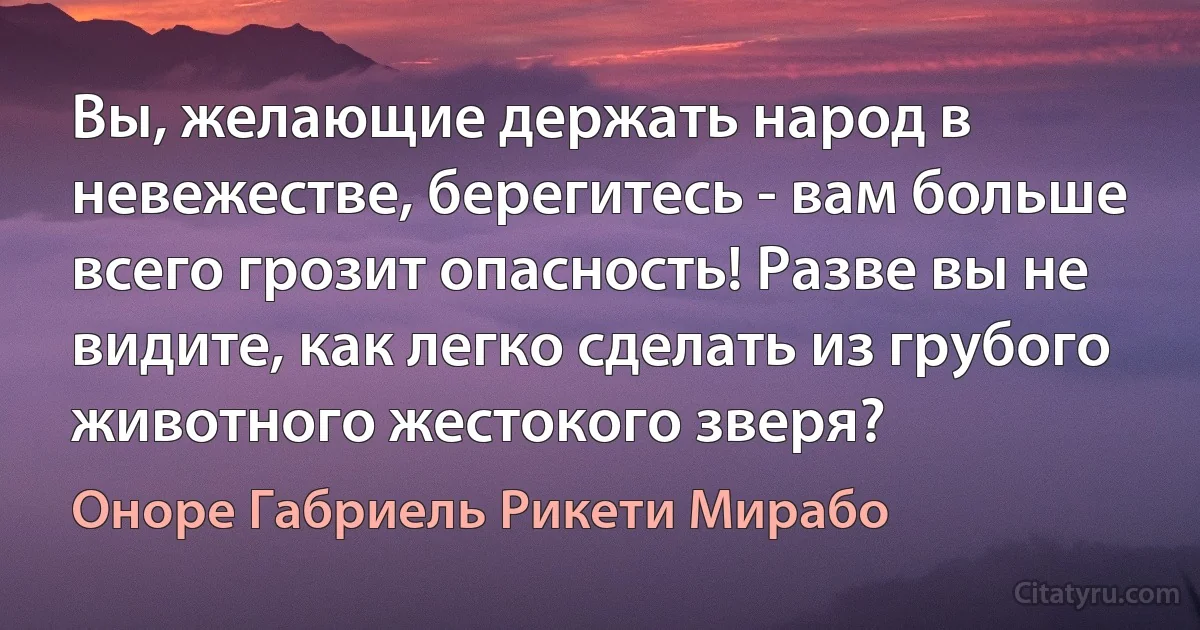 Вы, желающие держать народ в невежестве, берегитесь - вам больше всего грозит опасность! Разве вы не видите, как легко сделать из грубого животного жестокого зверя? (Оноре Габриель Рикети Мирабо)