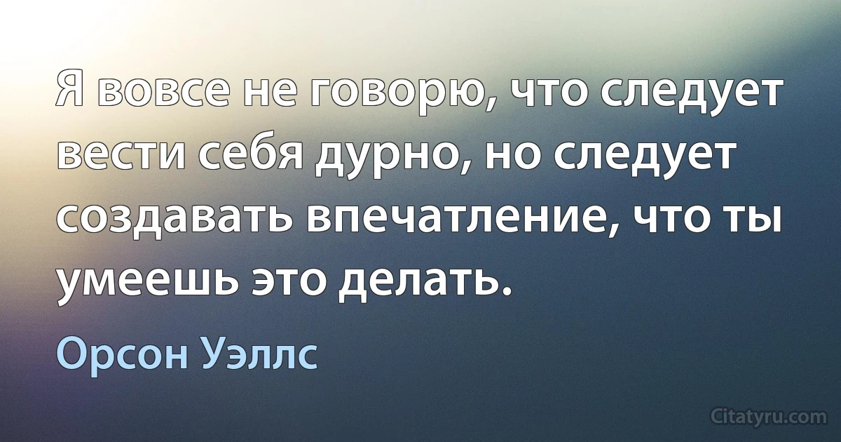 Я вовсе не говорю, что следует вести себя дурно, но следует создавать впечатление, что ты умеешь это делать. (Орсон Уэллс)