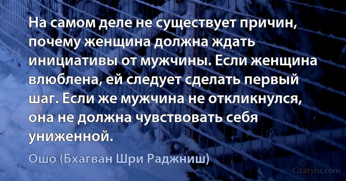 На самом деле не существует причин, почему женщина должна ждать инициативы от мужчины. Если женщина влюблена, ей следует сделать первый шаг. Если же мужчина не откликнулся, она не должна чувствовать себя униженной. (Ошо (Бхагван Шри Раджниш))