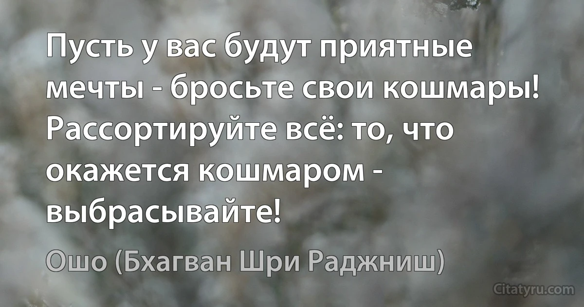 Пусть у вас будут приятные мечты - бросьте свои кошмары!
Рассортируйте всё: то, что окажется кошмаром - выбрасывайте! (Ошо (Бхагван Шри Раджниш))