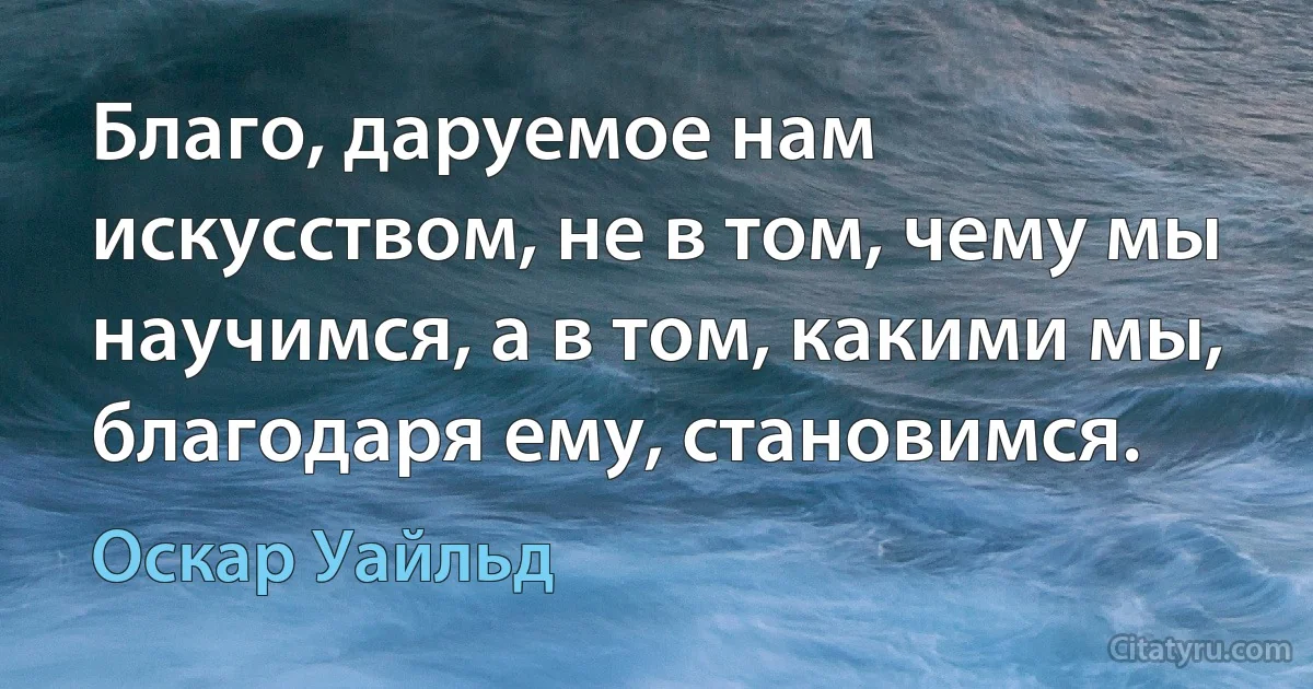 Благо, даруемое нам искусством, не в том, чему мы научимся, а в том, какими мы, благодаря ему, становимся. (Оскар Уайльд)