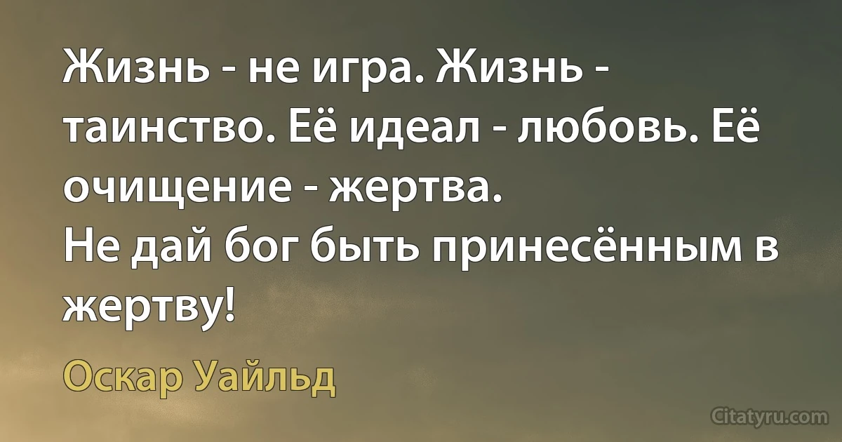 Жизнь - не игра. Жизнь - таинство. Её идеал - любовь. Её очищение - жертва.
Не дай бог быть принесённым в жертву! (Оскар Уайльд)