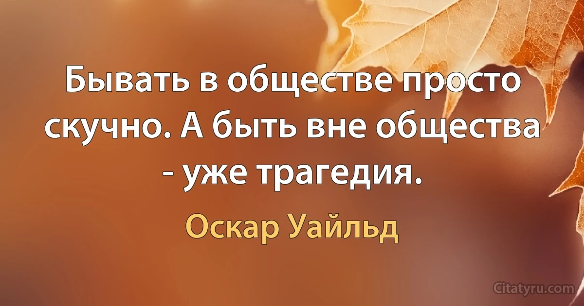 Бывать в обществе просто скучно. А быть вне общества - уже трагедия. (Оскар Уайльд)