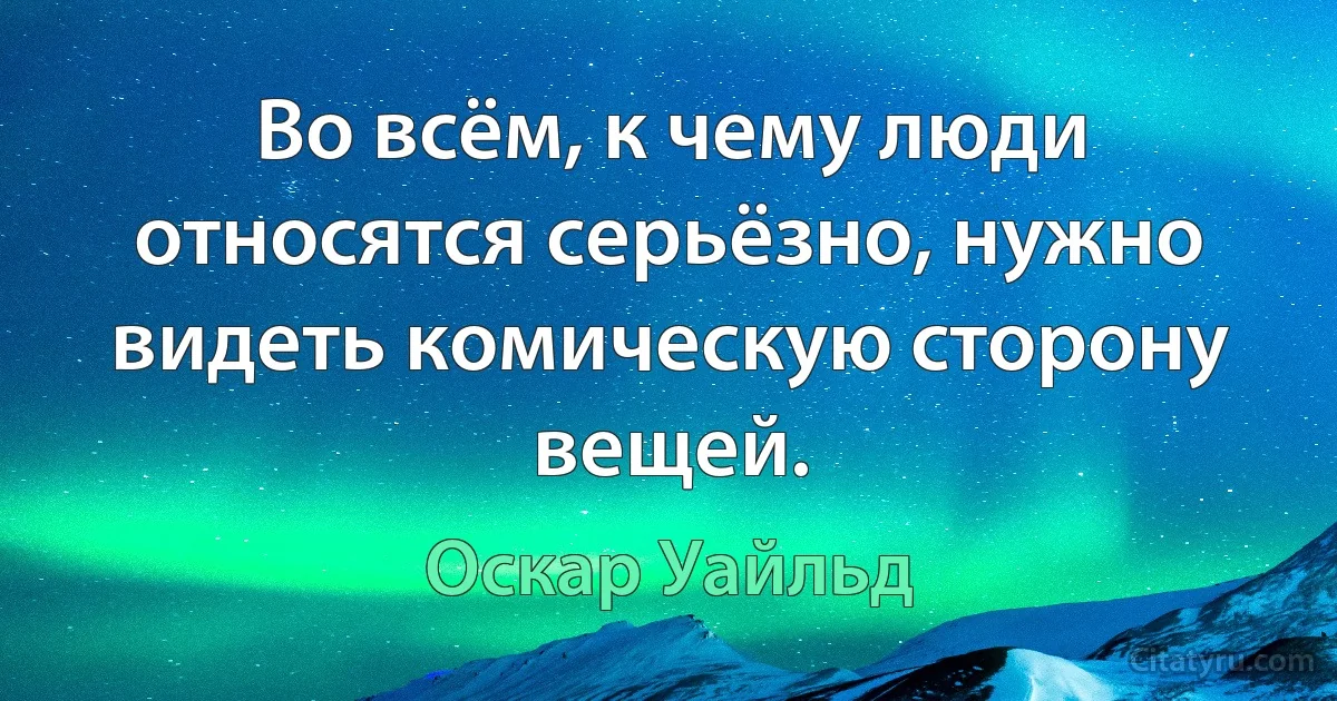 Во всём, к чему люди относятся серьёзно, нужно видеть комическую сторону вещей. (Оскар Уайльд)