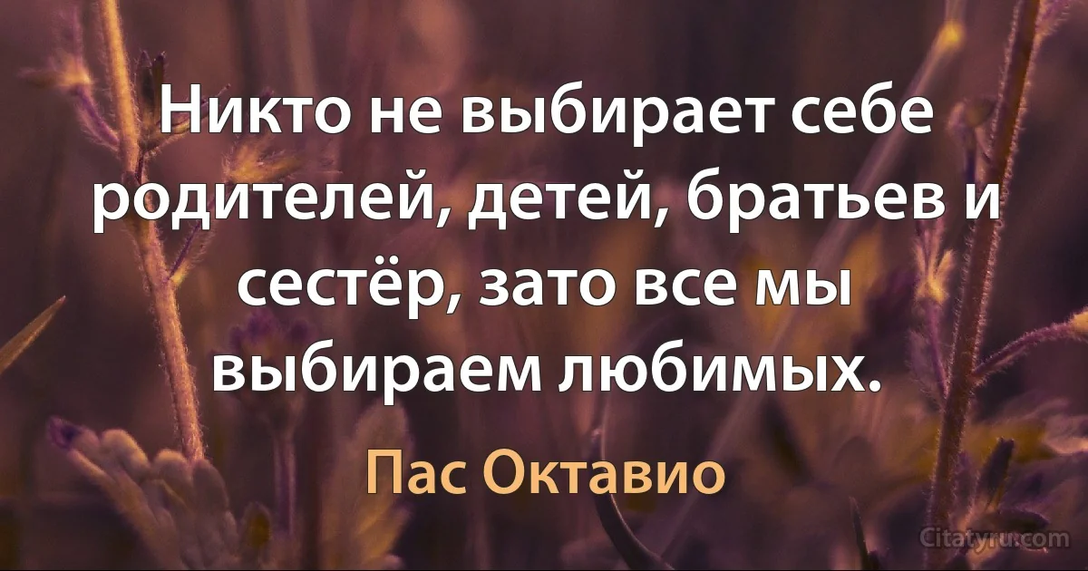 Никто не выбирает себе родителей, детей, братьев и сестёр, зато все мы выбираем любимых. (Пас Октавио)