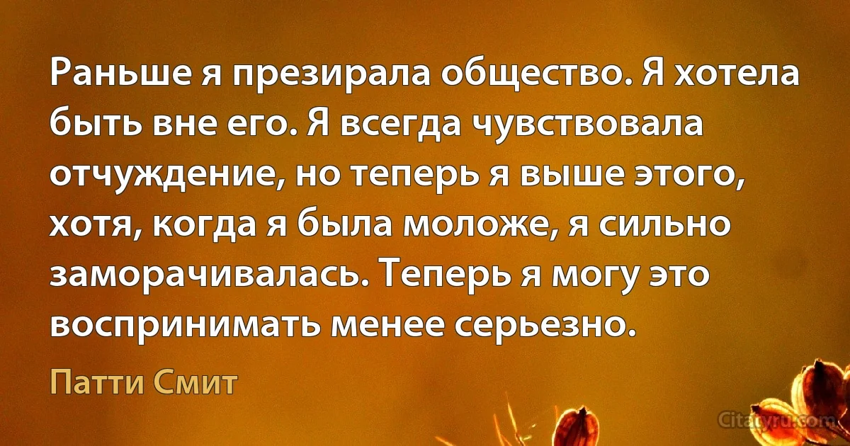 Раньше я презирала общество. Я хотела быть вне его. Я всегда чувствовала отчуждение, но теперь я выше этого, хотя, когда я была моложе, я сильно заморачивалась. Теперь я могу это воспринимать менее серьезно. (Патти Смит)