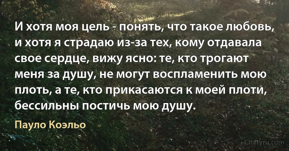 И хотя моя цель - понять, что такое любовь, и хотя я страдаю из-за тех, кому отдавала свое сердце, вижу ясно: те, кто трогают меня за душу, не могут воспламенить мою плоть, а те, кто прикасаются к моей плоти, бессильны постичь мою душу. (Пауло Коэльо)