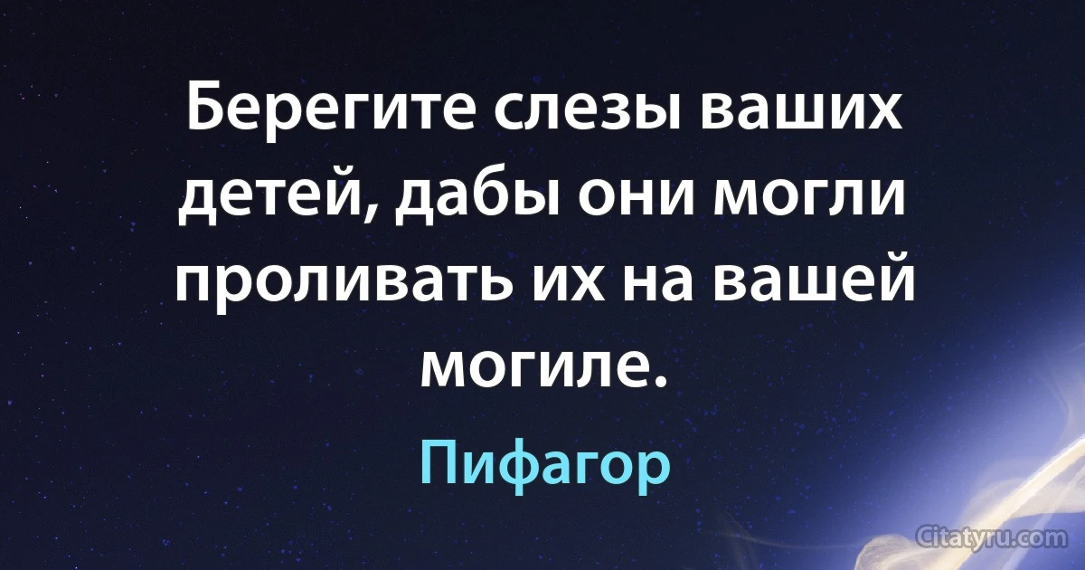 Берегите слезы ваших детей, дабы они могли проливать их на вашей могиле. (Пифагор)